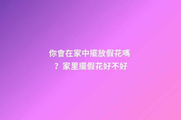 你會在家中擺放假花嗎？家里擺假花好不好
